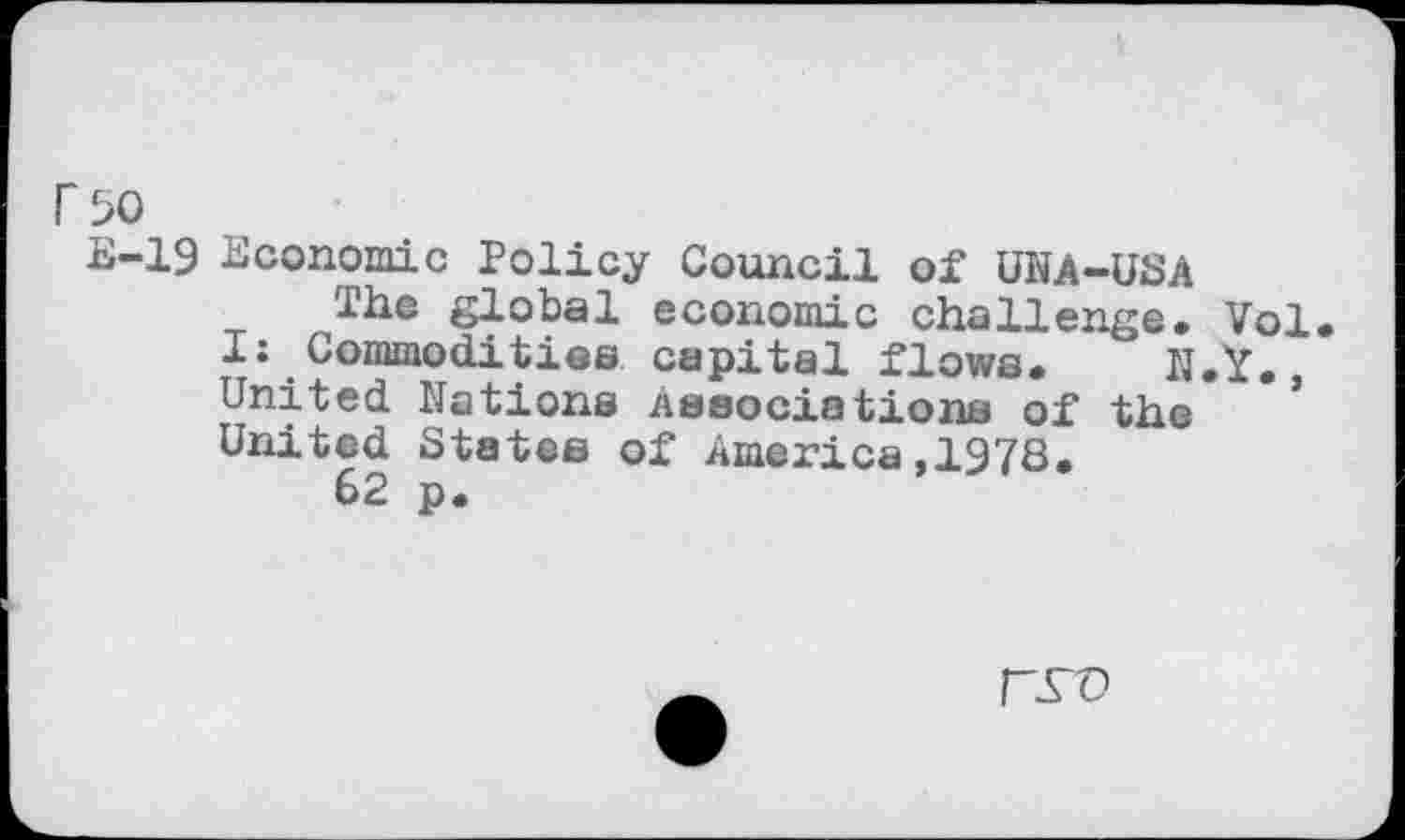 ﻿r 50
E-19 Economic Policy Council of UNA-USA
The global economic challenge. Vol I: Commodities capital flows. N.Y., United Nations Associations of the United States of America,1978.
62 p.
